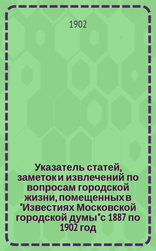 Указатель статей, заметок и извлечений по вопросам городской жизни, помещенных в "Известиях Московской городской думы" с 1887 по 1902 год