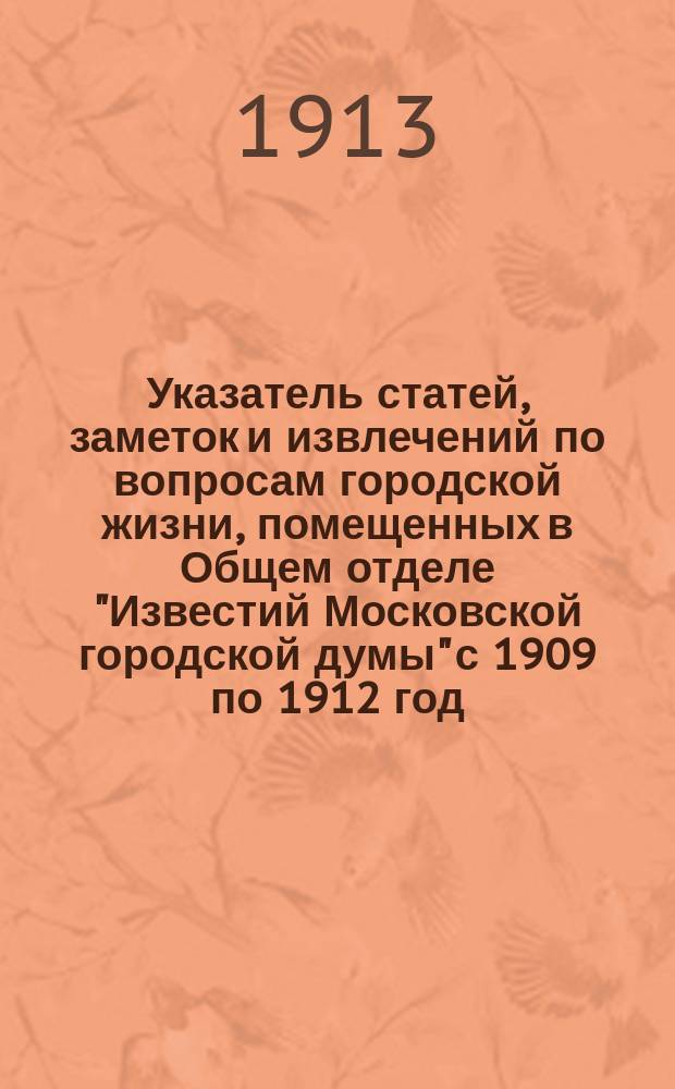 Указатель статей, заметок и извлечений по вопросам городской жизни, помещенных в Общем отделе "Известий Московской городской думы" с 1909 по 1912 год
