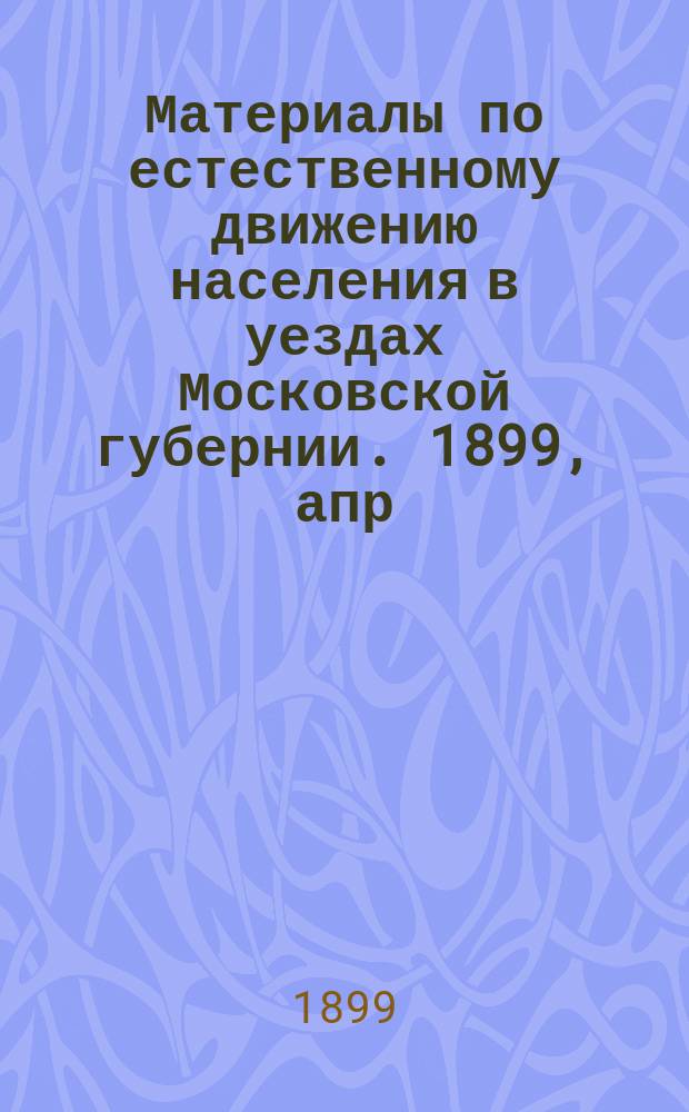 Материалы по естественному движению населения в уездах Московской губернии. 1899, апр.