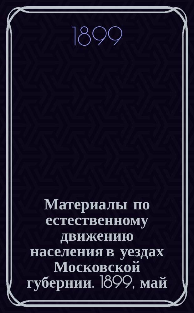 Материалы по естественному движению населения в уездах Московской губернии. 1899, май