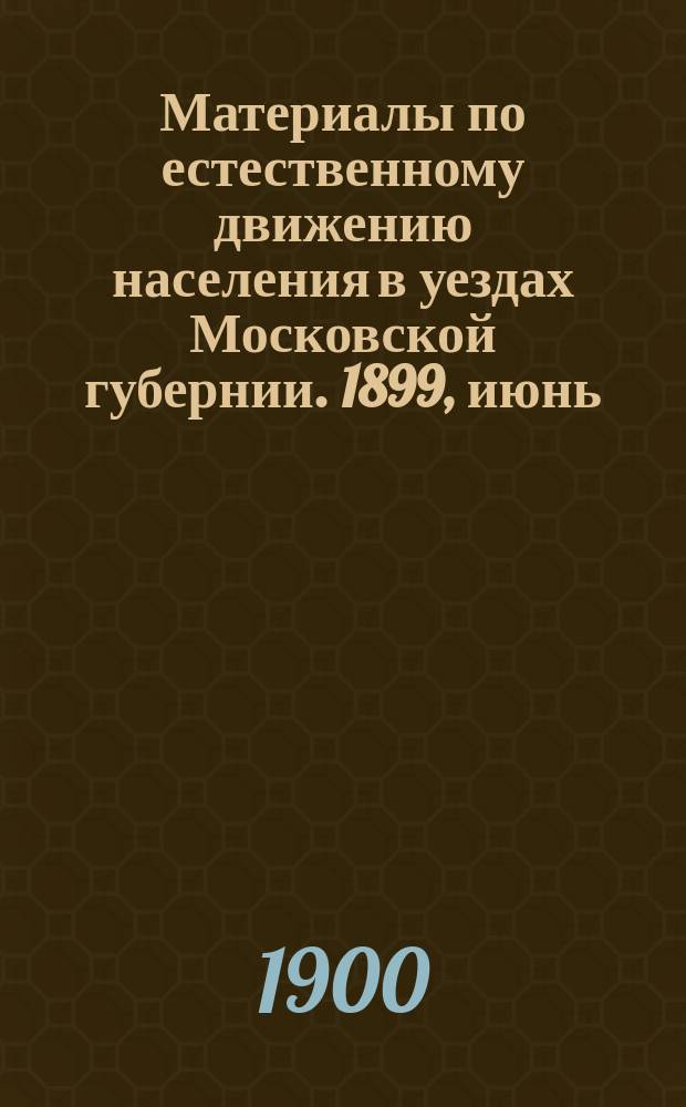 Материалы по естественному движению населения в уездах Московской губернии. 1899, июнь