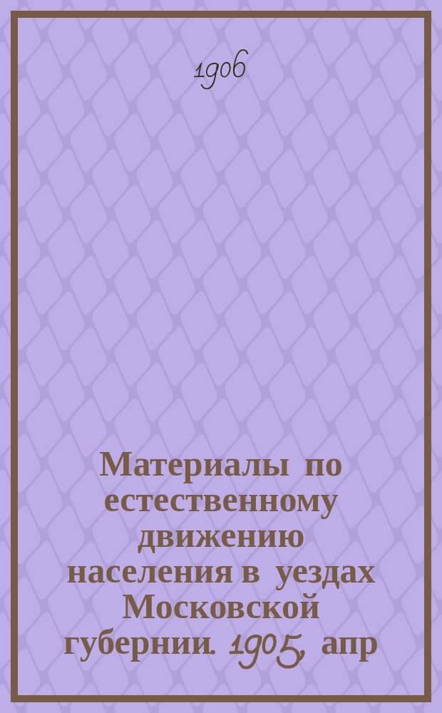 Материалы по естественному движению населения в уездах Московской губернии. 1905, апр.