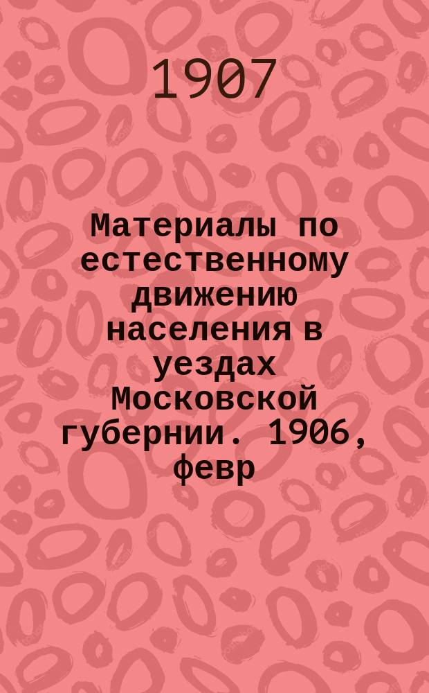 Материалы по естественному движению населения в уездах Московской губернии. 1906, февр.