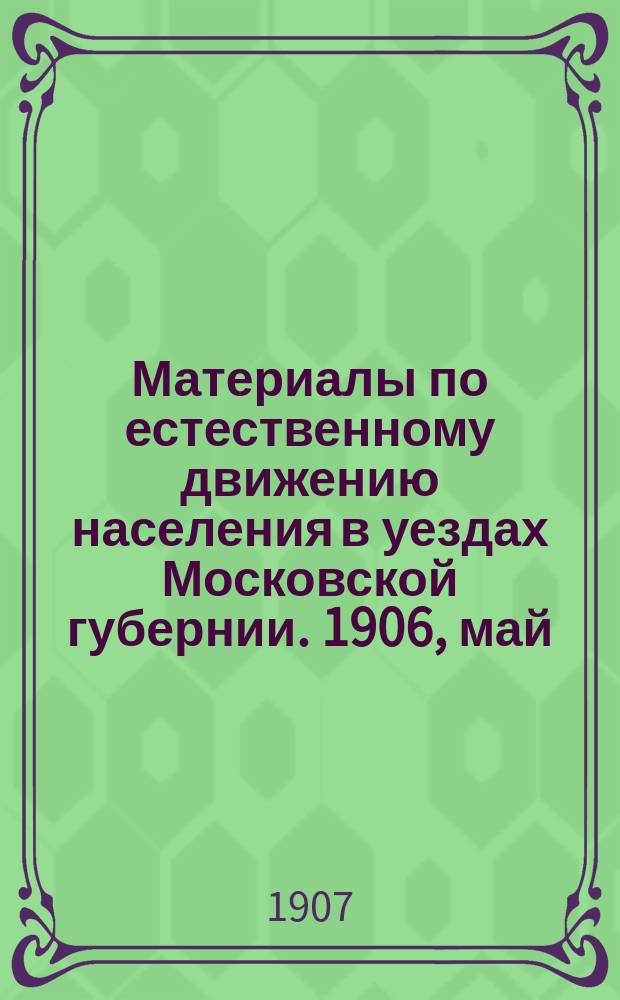 Материалы по естественному движению населения в уездах Московской губернии. 1906, май