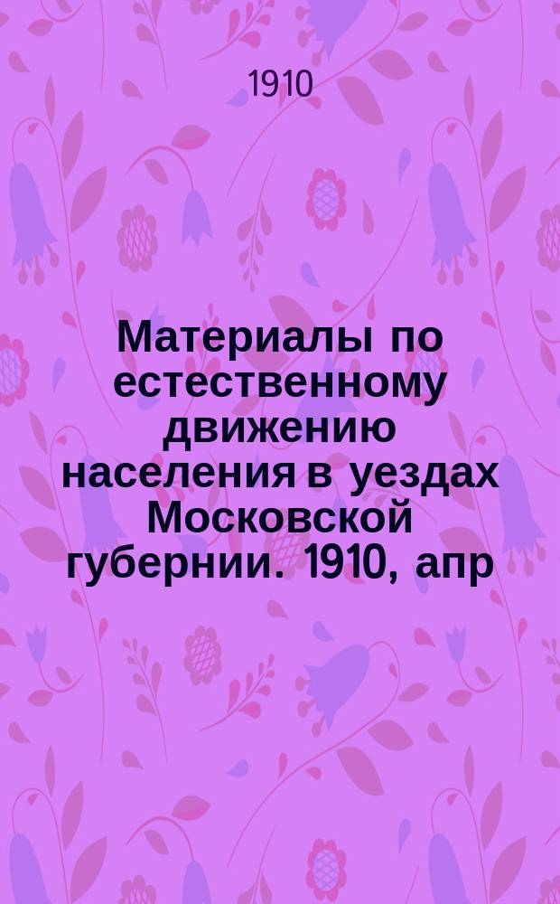 Материалы по естественному движению населения в уездах Московской губернии. 1910, апр.