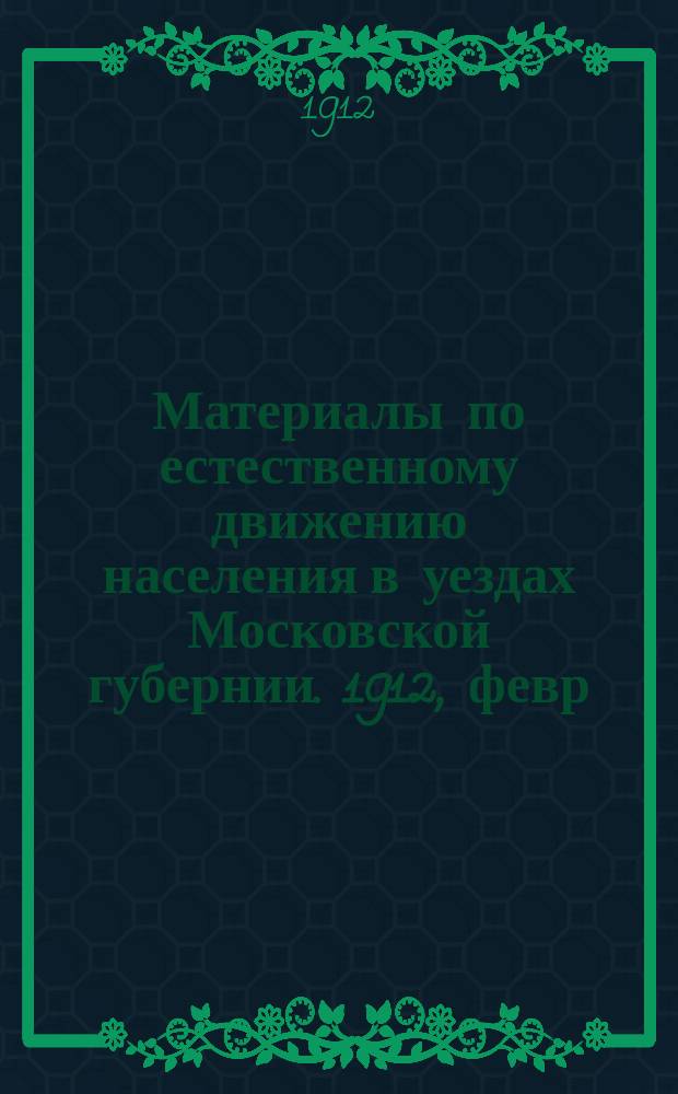 Материалы по естественному движению населения в уездах Московской губернии. 1912, февр.