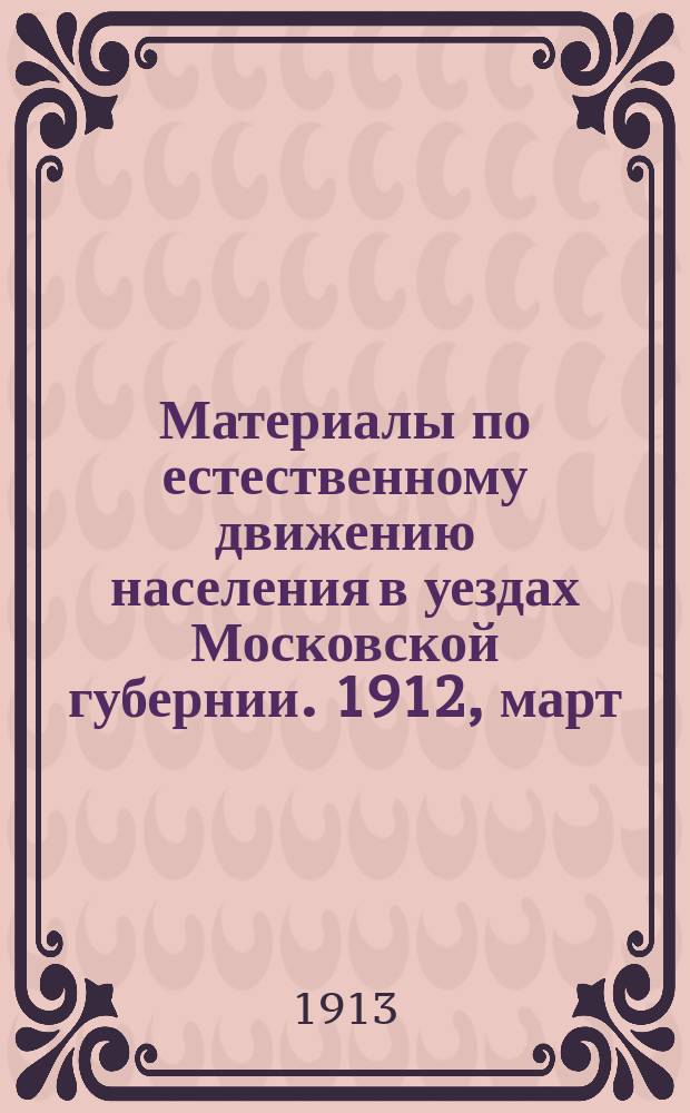 Материалы по естественному движению населения в уездах Московской губернии. 1912, март