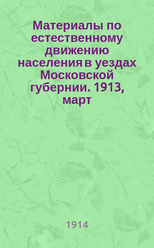 Материалы по естественному движению населения в уездах Московской губернии. 1913, март