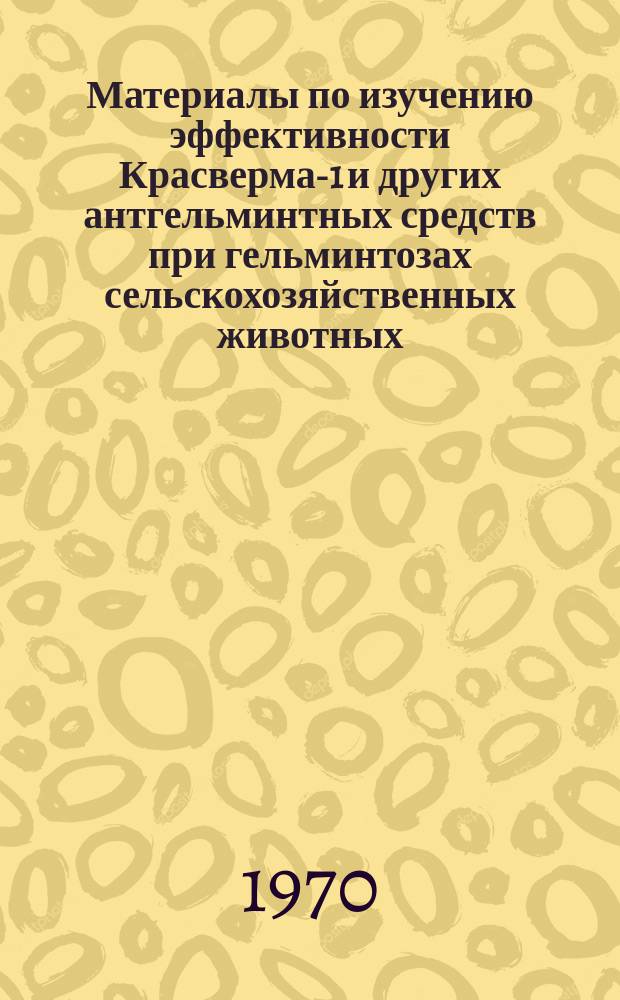 Материалы по изучению эффективности Красверма-1 и других антгельминтных средств при гельминтозах сельскохозяйственных животных