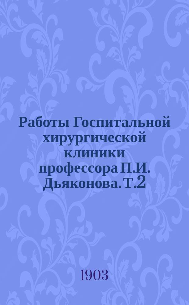 Работы Госпитальной хирургической клиники профессора П.И. Дьяконова. Т.2 : Обзор научной деятельности Госпитальной хирургической клиники Московского университета с 30 октября 1901 по 1 мая 1903