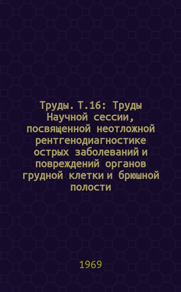 Труды. Т.16 : Труды Научной сессии, посвященной неотложной рентгенодиагностике острых заболеваний и повреждений органов грудной клетки и брюшной полости. (19-20 октября 1967 г.)