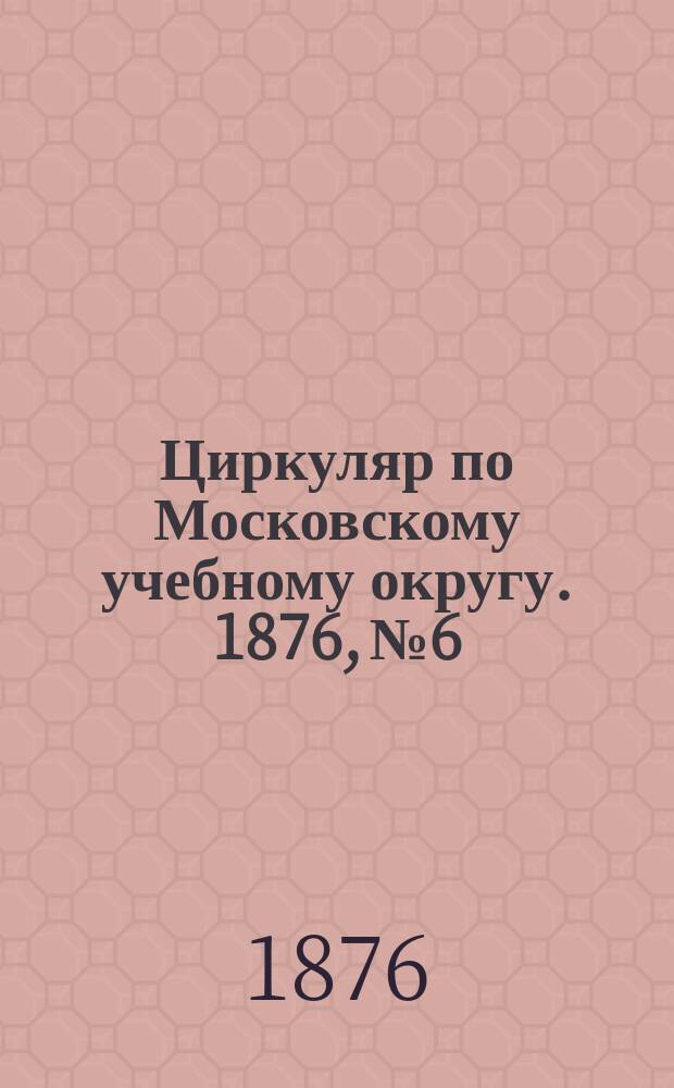 Циркуляр по Московскому учебному округу. 1876, №6