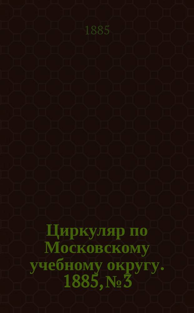 Циркуляр по Московскому учебному округу. 1885, №3