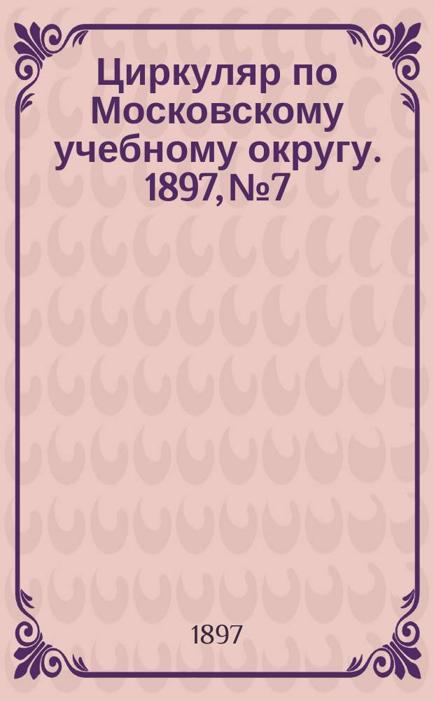 Циркуляр по Московскому учебному округу. 1897, №7