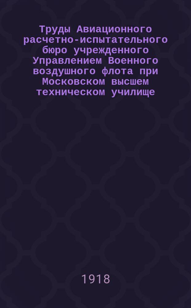 Труды Авиационного расчетно-испытательного бюро учрежденного Управлением Военного воздушного флота при Московском высшем техническом училище. Вып.6/7 : Насадки и диффузоры аэродинамических труб. Определение коэффициентов сопротивления воздуха при больших скоростях Ротативная машина Аэродинамической лаборатории В. М. Т. У. О выборе материалов для аэропланных конструкций под условием наименьшего веса