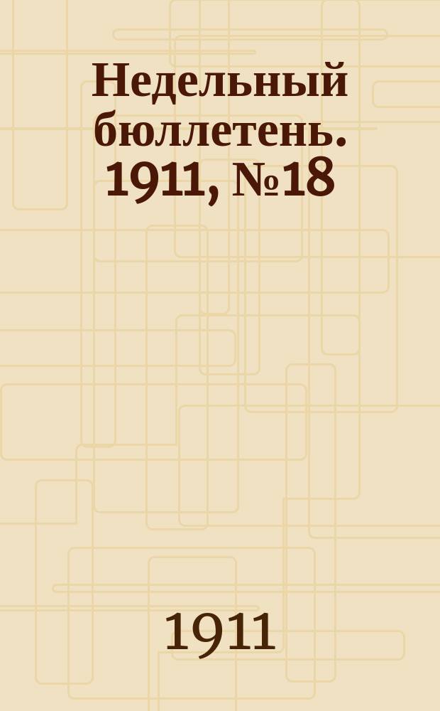Недельный бюллетень. 1911, №18 : (с 1 по 7 мая)