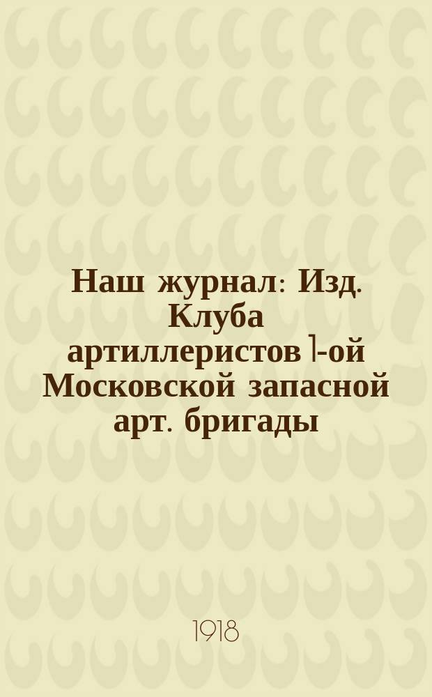 Наш журнал : Изд. Клуба артиллеристов 1-ой Московской запасной арт. бригады