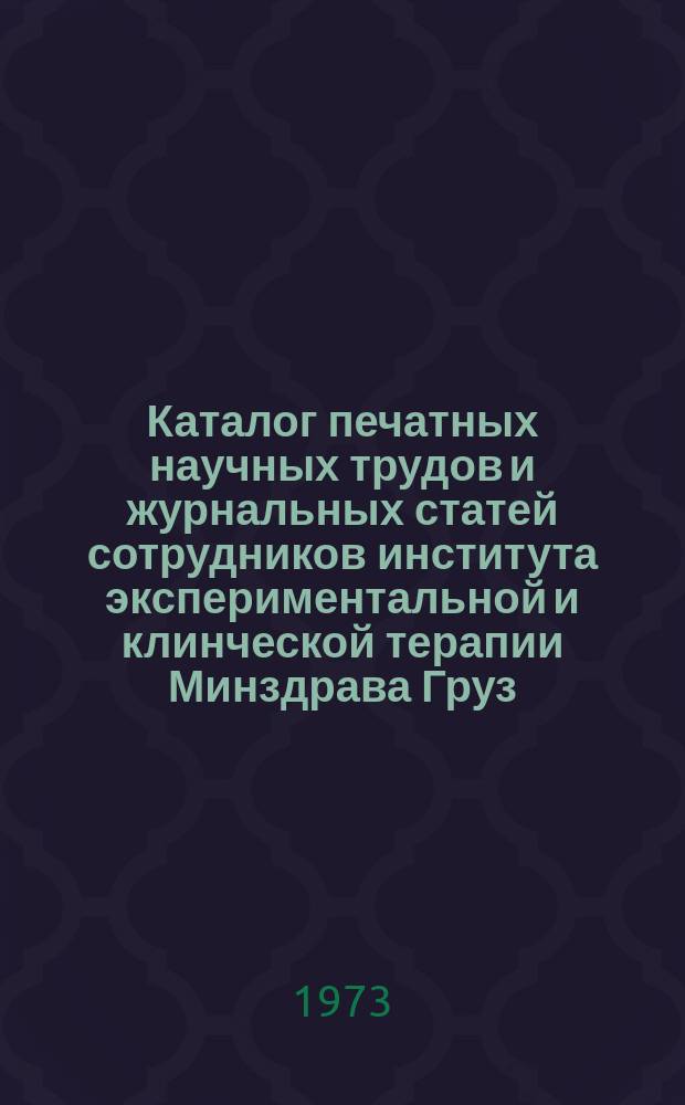 Каталог печатных научных трудов и журнальных статей сотрудников института экспериментальной и клинческой терапии Минздрава Груз. ССР. Вып.4 : Январь 1971/1 апреля 1973