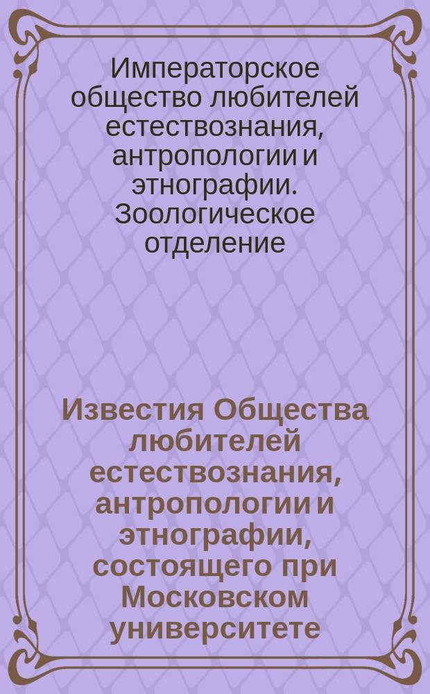 Известия Общества любителей естествознания, антропологии и этнографии, состоящего при Московском университете. Труды Зоологического отделения Общества