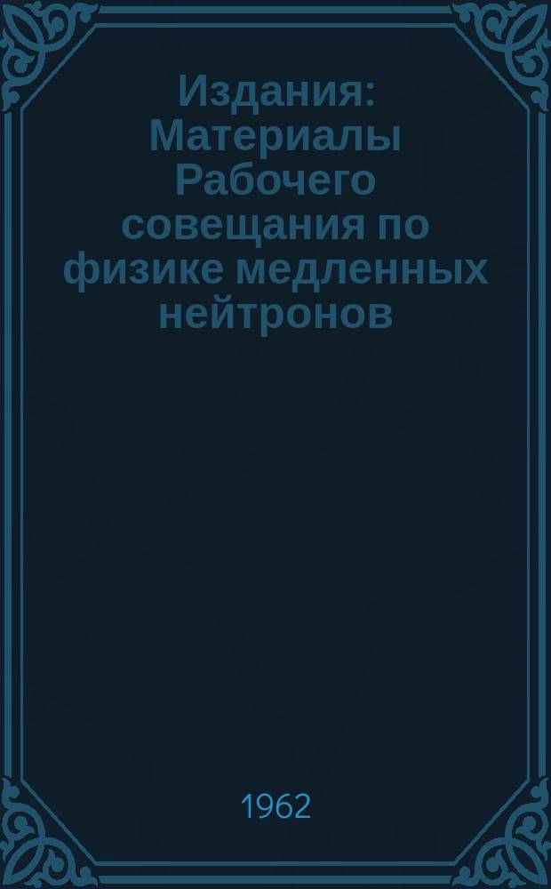 Издания : Материалы Рабочего совещания по физике медленных нейтронов (7-12 декабря 1961 года)