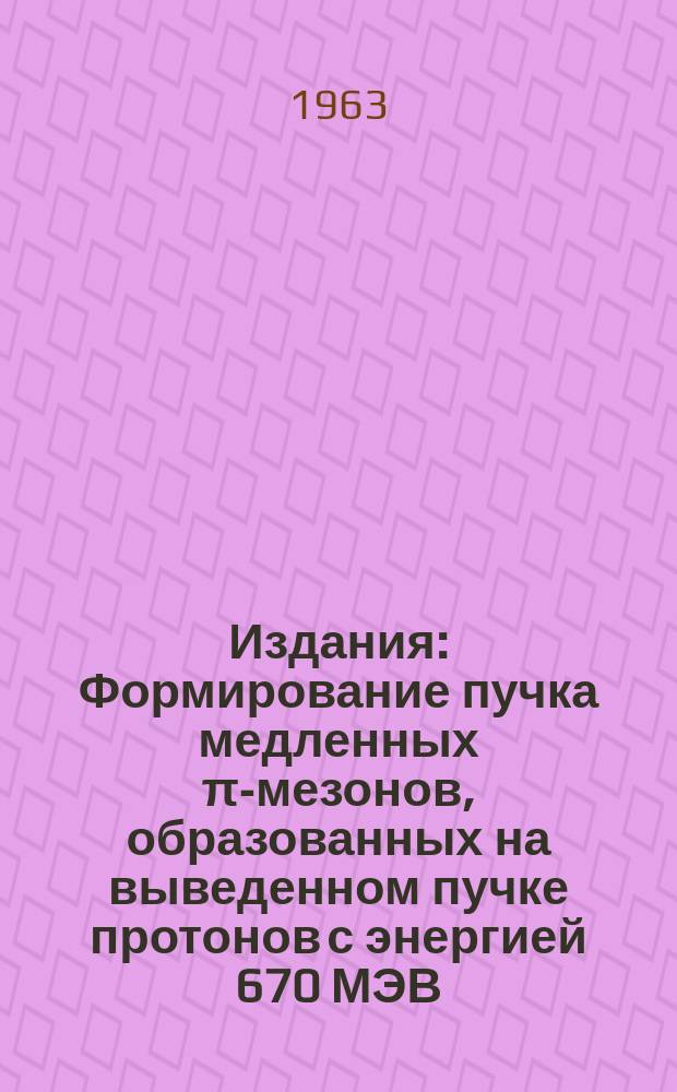 Издания : Формирование пучка медленных π-мезонов, образованных на выведенном пучке протонов с энергией 670 МЭВ