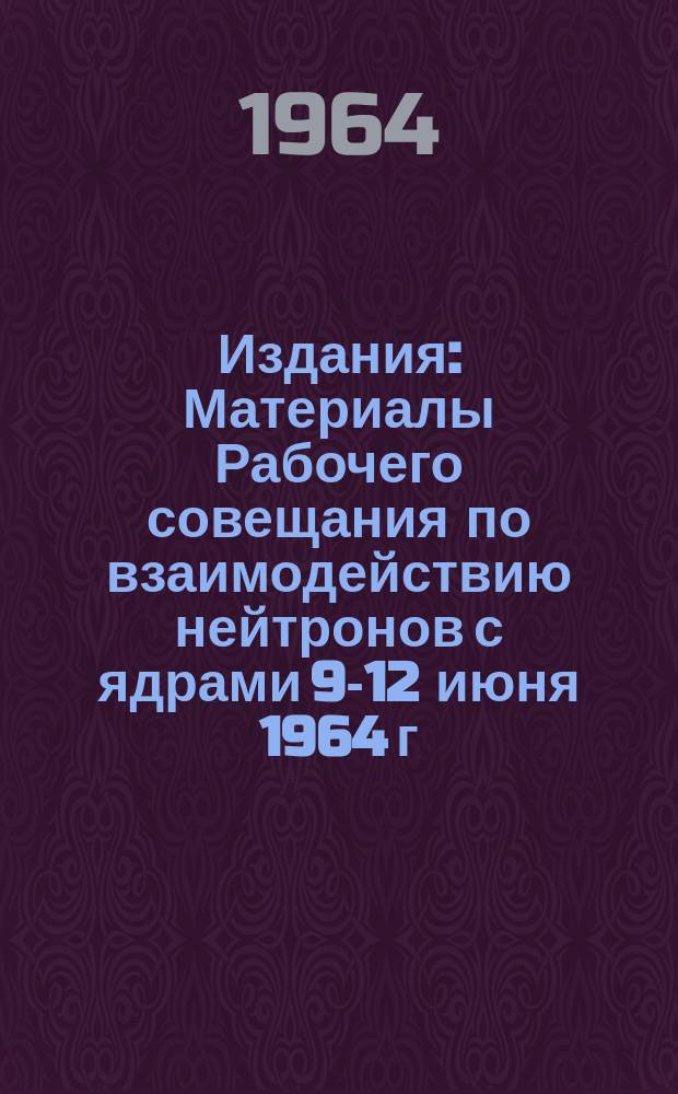 Издания : Материалы Рабочего совещания по взаимодействию нейтронов с ядрами 9-12 июня 1964 г.