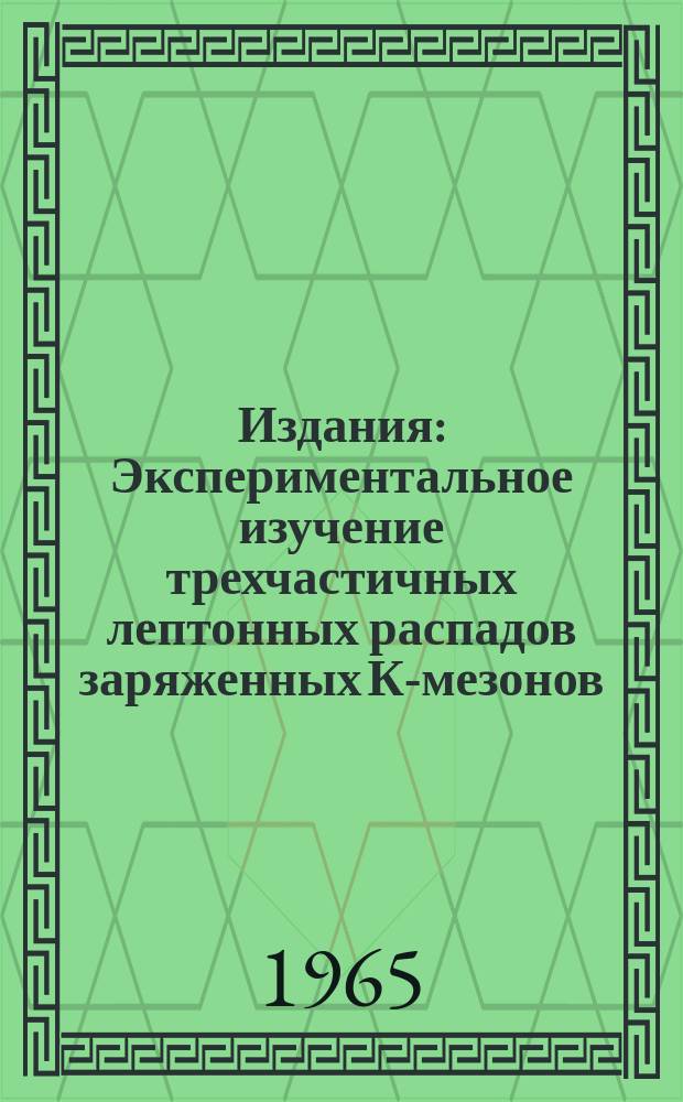 Издания : Экспериментальное изучение трехчастичных лептонных распадов заряженных К-мезонов