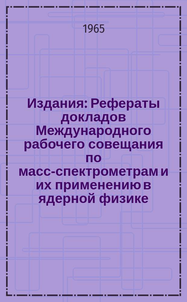 Издания : Рефераты докладов [Международного рабочего совещания по масс-спектрометрам и их применению в ядерной физике
