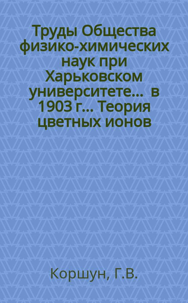 Труды Общества физико-химических наук при Харьковском университете. ... в 1903 г.. Теория цветных ионов