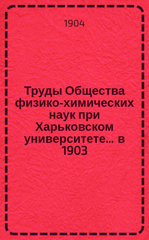 Труды Общества физико-химических наук при Харьковском университете. ... в 1903/1904 г.