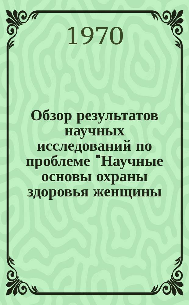 Обзор результатов научных исследований по проблеме "Научные основы охраны здоровья женщины, матери и новорожденного"