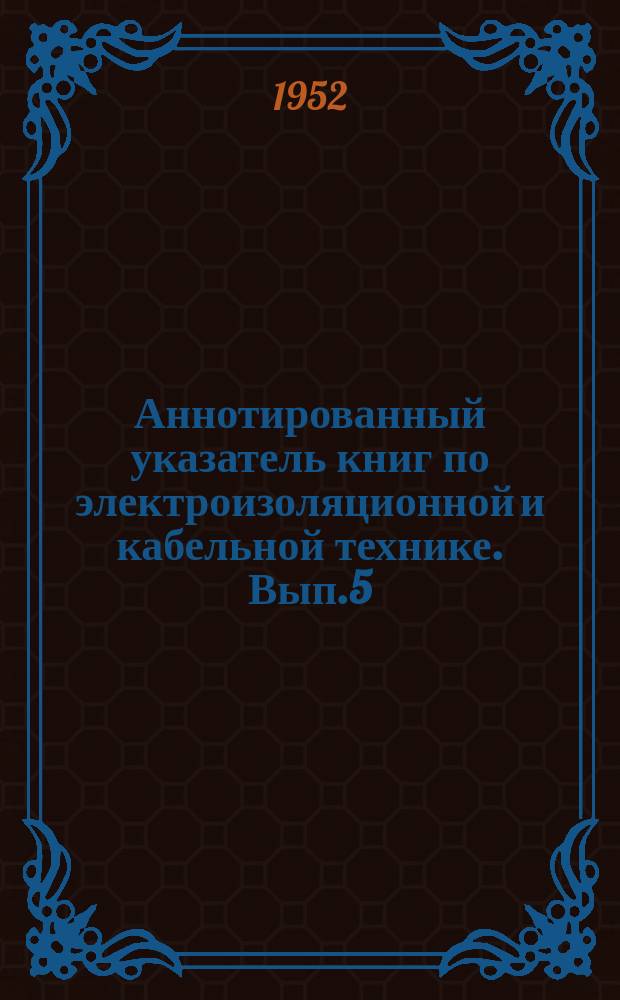 Аннотированный указатель книг по электроизоляционной и кабельной технике. Вып.5 : (за 1-ю половину 1952г.)