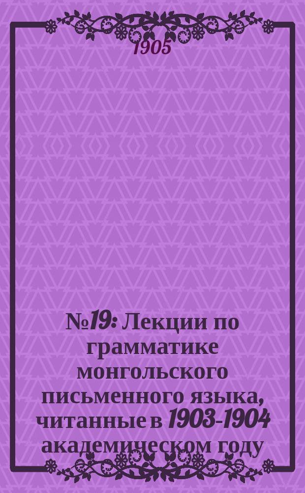 №19 : Лекции по грамматике монгольского письменного языка, читанные в 1903-1904 академическом году