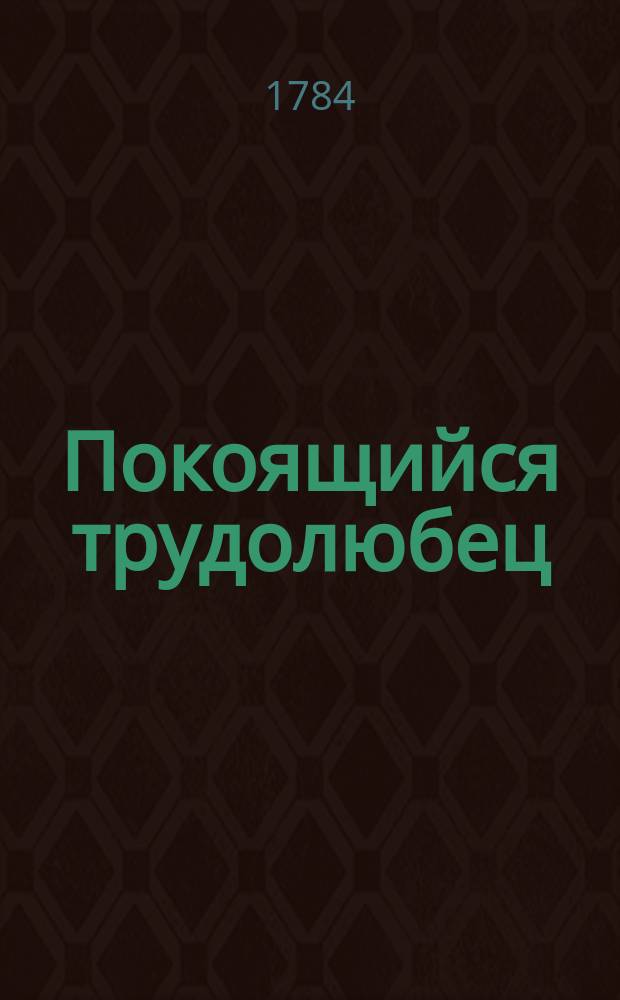 Покоящийся трудолюбец : периодическое издание, служащее продолжением Вечерния зари. : заключающее в себе богословския, философическия, нравоучительныя, историческия, и всякаго рода как важные так и забавные материи к пользе и удовольствию любопытных читателей, состоящия из подлинных сочинений на российском языке и переводов с лучших иностранных писателей в стихах и прозе