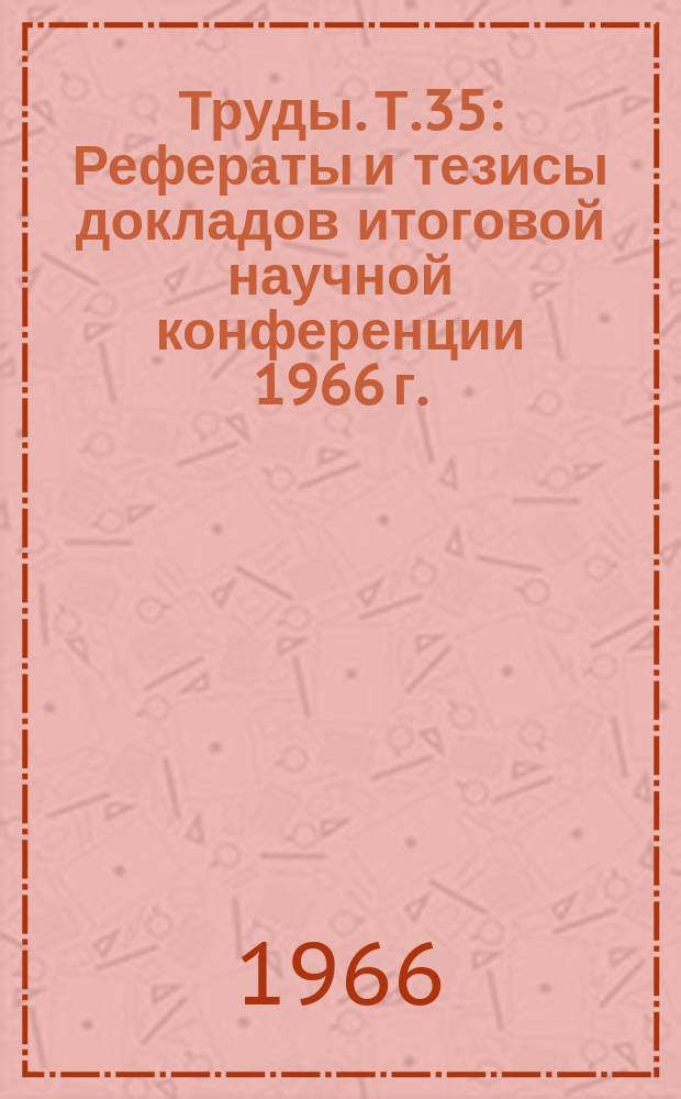 Труды. Т.35 : Рефераты и тезисы докладов итоговой научной конференции 1966 г.