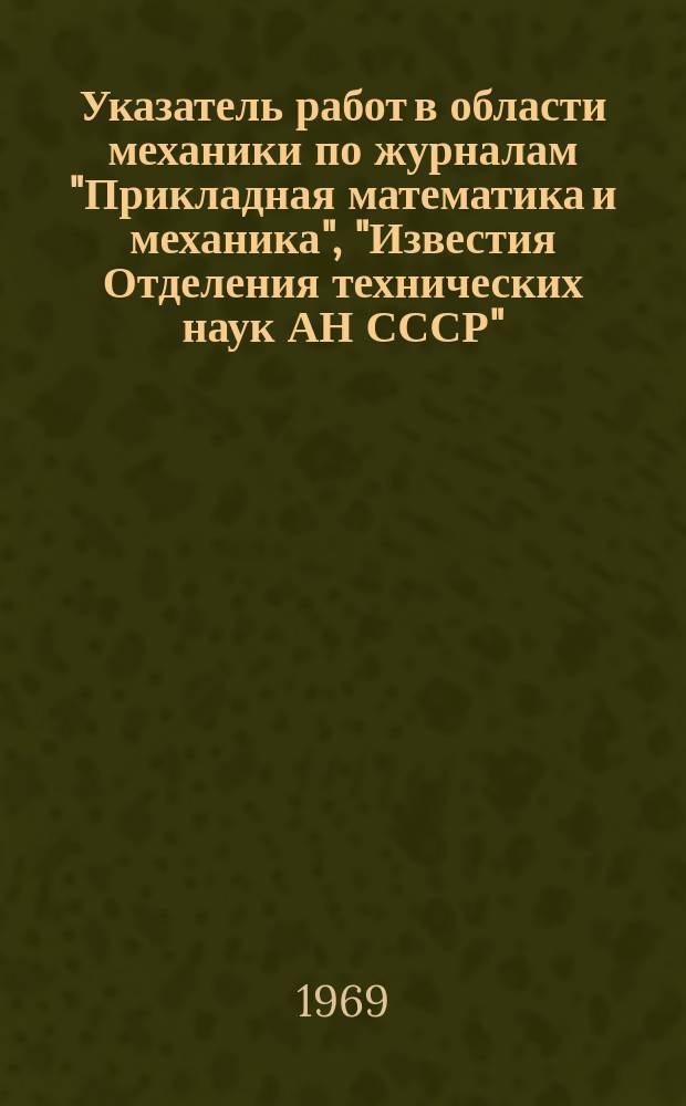 Указатель работ в области механики по журналам "Прикладная математика и механика", "Известия Отделения технических наук АН СССР", "Инженерный сборник", "Инженерный журнал" : (Авт. и сист.). 1937-1966