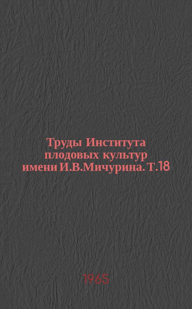 Труды Института плодовых культур имени И.В.Мичурина. Т.18 : Доклады и выступления на Семинаре повышения квалификации профессоров и преподавателей сельскохозяйственных институтов РСФСР по плодоводству (19-23 августа 1963 г.)