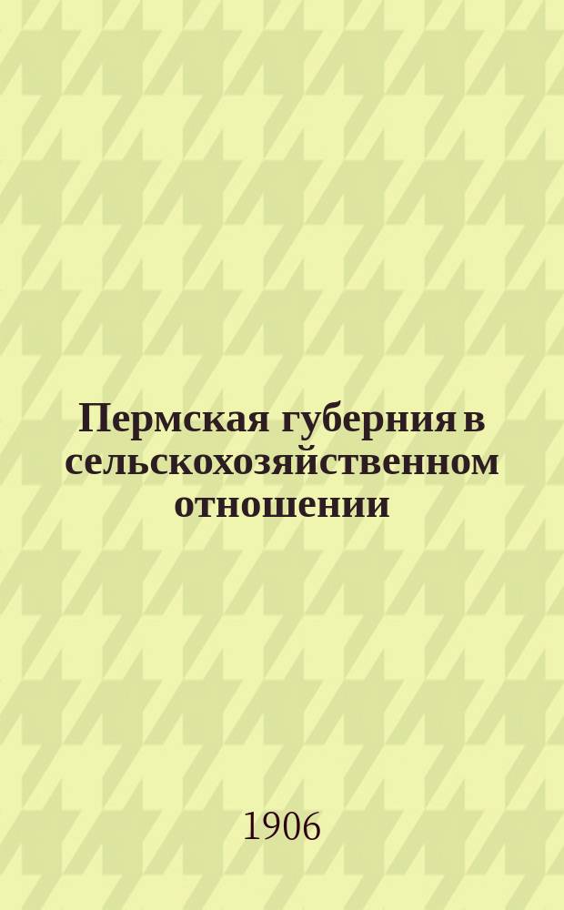 Пермская губерния в сельскохозяйственном отношении : Прил. к "Сборнику Пермск. земства". 1906, Вып.3 : Состояние хлебов и трав к 1 июля 1906 г. и площади яровых посевов в 1906 г.