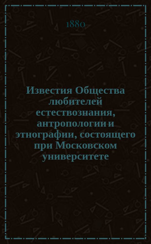 Известия Общества любителей естествознания, антропологии и этнографии, состоящего при Московском университете. Т.39, Вып.1 : 1879/1880