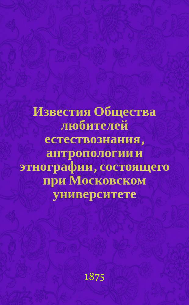 Известия Общества любителей естествознания, антропологии и этнографии, состоящего при Московском университете. Т.17 : Материалы для истории устройства Музея и отчет Комитета музея за второй год его существования по 30-е ноября 1874 года