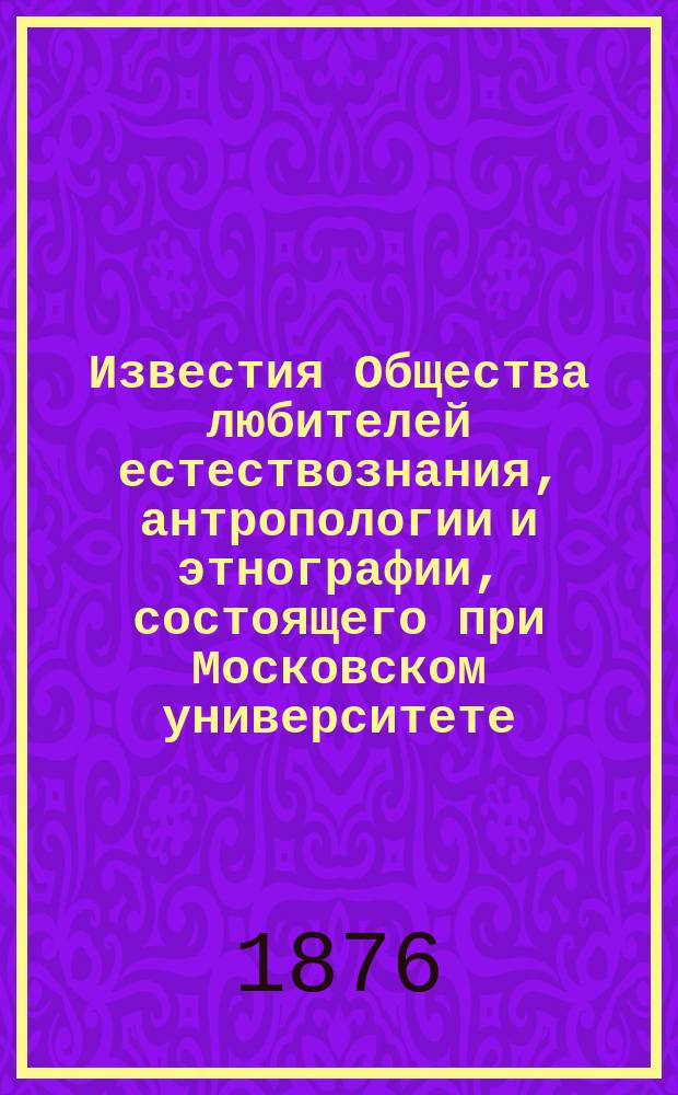 Известия Общества любителей естествознания, антропологии и этнографии, состоящего при Московском университете. Т.22, [Вып.1] : Материалы для истории устройства Музея и отчет Комитета музея за третий год его существования по 30-е ноября 1875 года