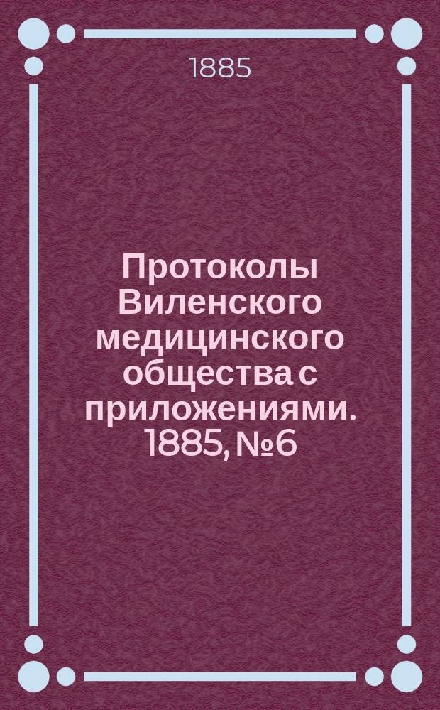 Протоколы Виленского медицинского общества с приложениями. 1885, №6