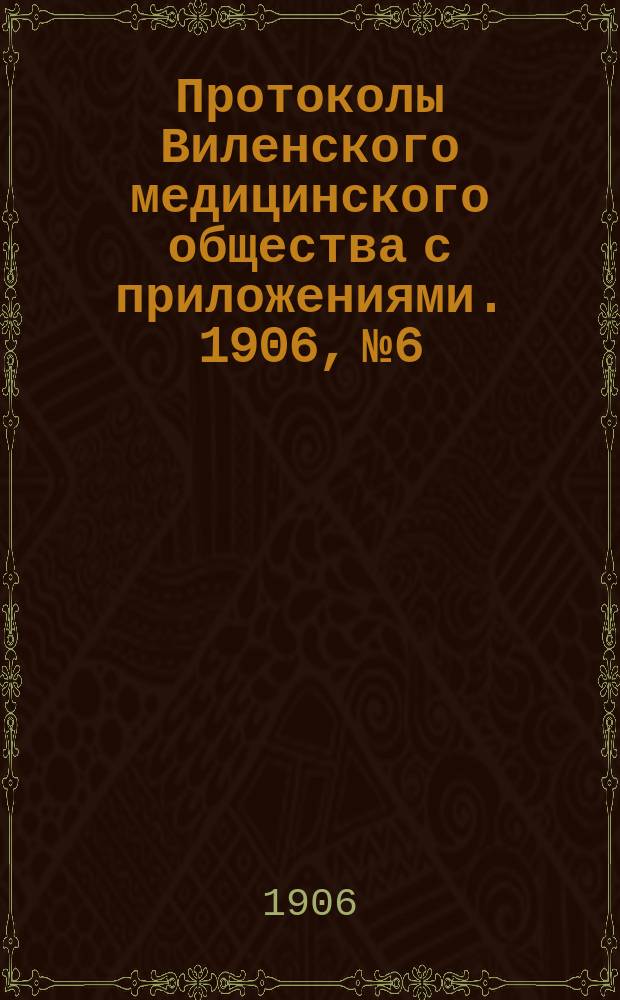 Протоколы Виленского медицинского общества с приложениями. 1906, №6