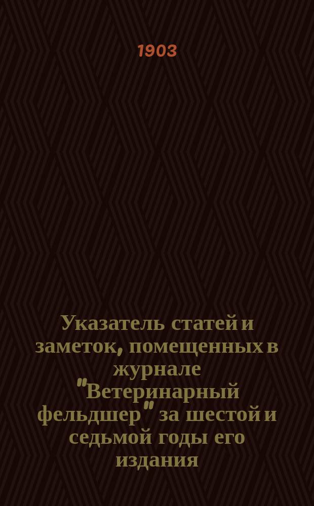 Указатель статей и заметок, помещенных в журнале "Ветеринарный фельдшер" за шестой и седьмой годы его издания. 1902-1903