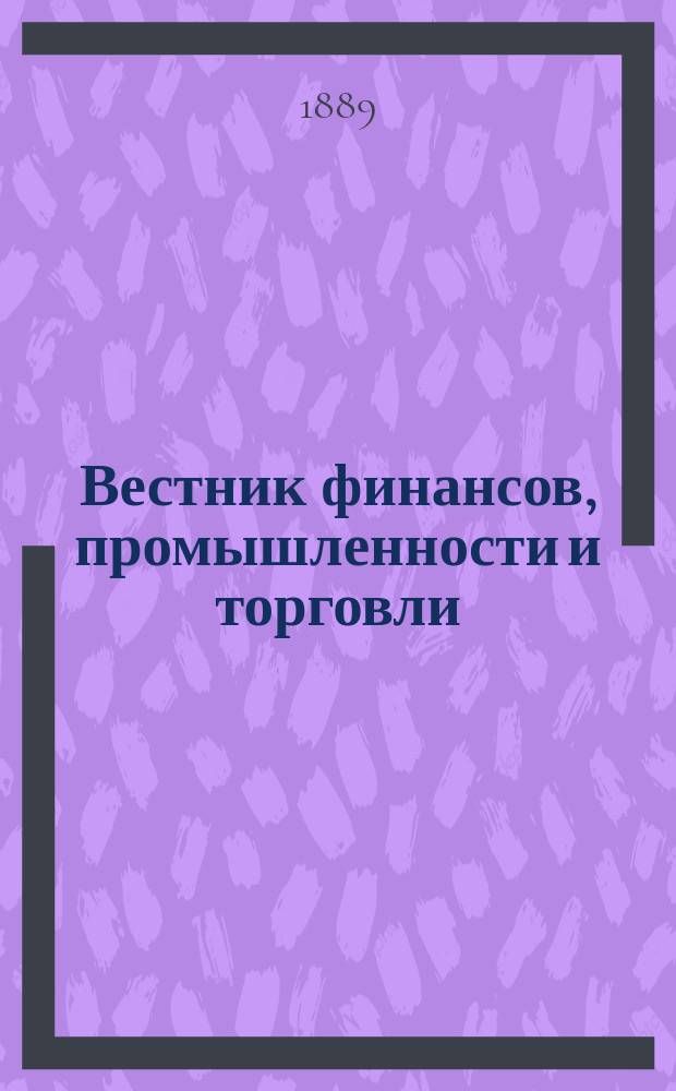 Вестник финансов, промышленности и торговли : Указатель правительств. распоряжений по М-ву фин. и по М-ву торг. и пром. 1889, №11