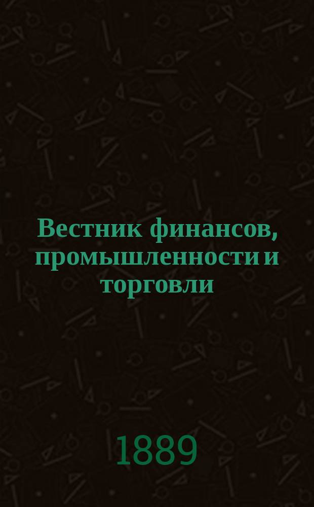 Вестник финансов, промышленности и торговли : Указатель правительств. распоряжений по М-ву фин. и по М-ву торг. и пром. 1889, №17