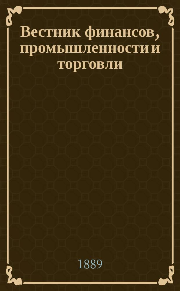 Вестник финансов, промышленности и торговли : Указатель правительств. распоряжений по М-ву фин. и по М-ву торг. и пром. 1889, №19