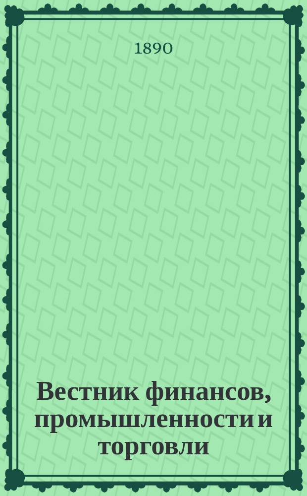 Вестник финансов, промышленности и торговли : Указатель правительств. распоряжений по М-ву фин. и по М-ву торг. и пром. 1890, №18