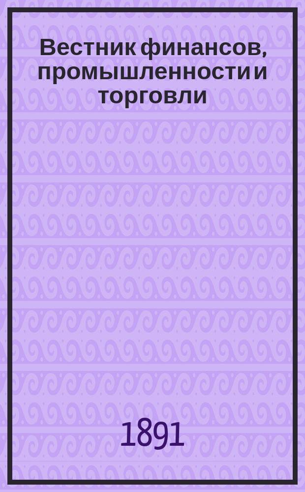 Вестник финансов, промышленности и торговли : Указатель правительств. распоряжений по М-ву фин. и по М-ву торг. и пром. 1891, №40