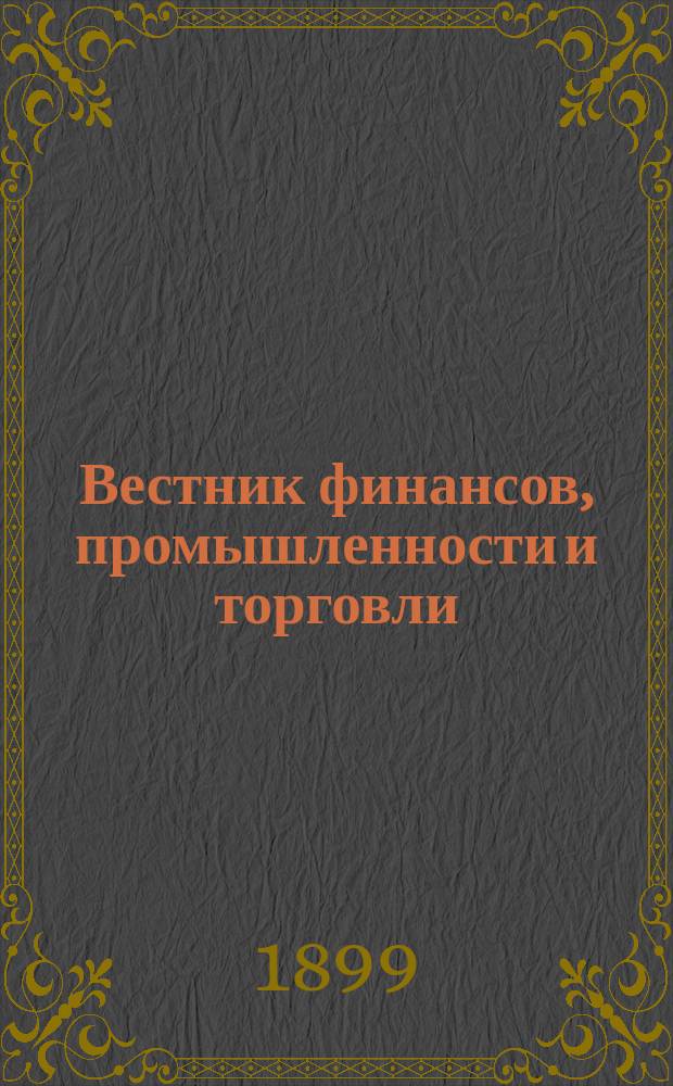 Вестник финансов, промышленности и торговли : Указатель правительств. распоряжений по М-ву фин. и по М-ву торг. и пром. 1899, №4